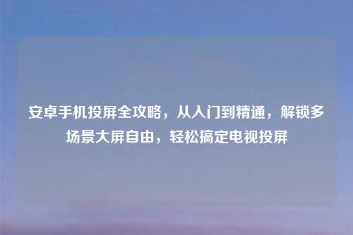 安卓手机投屏全攻略，从入门到精通，解锁多场景大屏自由，轻松搞定电视投屏
