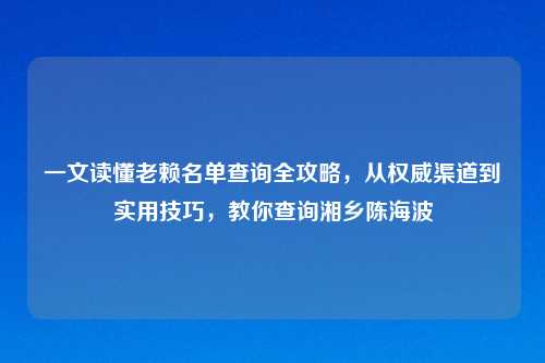 一文读懂老赖名单查询全攻略，从权威渠道到实用技巧，教你查询湘乡陈海波