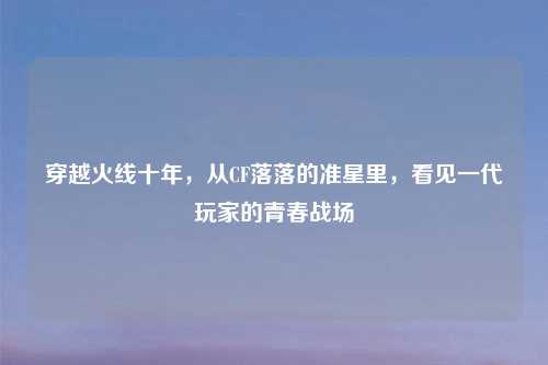 穿越火线十年，从CF落落的准星里，看见一代玩家的青春战场