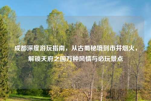 成都深度游玩指南,从古蜀秘境到市井烟火,解锁天府之国万种风情与必玩景点
