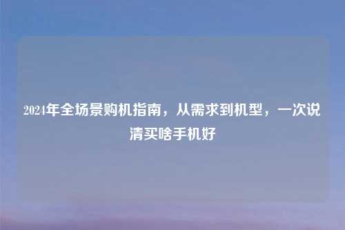 2024年全场景购机指南，从需求到机型，一次说清买啥手机好