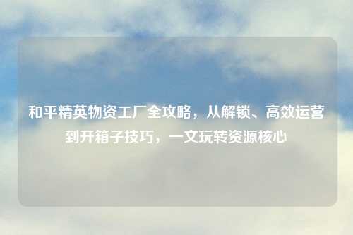 和平精英物资工厂全攻略，从解锁、高效运营到开箱子技巧，一文玩转资源核心