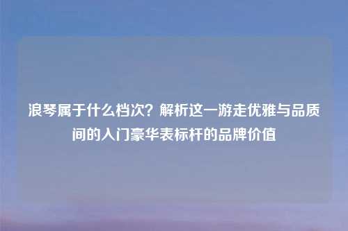 浪琴属于什么档次？解析这一游走优雅与品质间的入门豪华表标杆的品牌价值