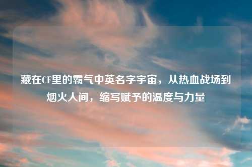 藏在CF里的霸气中英名字宇宙，从热血战场到烟火人间，缩写赋予的温度与力量