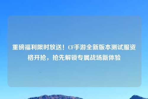 重磅福利限时放送！CF手游全新版本测试服资格开抢，抢先解锁专属战场新体验