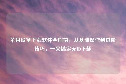 苹果设备下载软件全指南，从基础操作到进阶技巧，一文搞定无ID下载