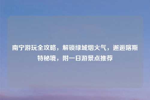 南宁游玩全攻略，解锁绿城烟火气，邂逅喀斯特秘境，附一日游景点推荐
