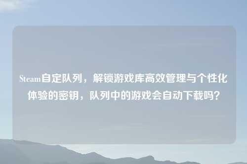 Steam自定队列，解锁游戏库高效管理与个性化体验的密钥，队列中的游戏会自动下载吗？