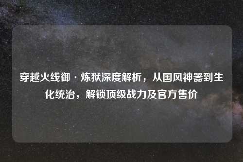 穿越火线御·炼狱深度解析，从国风神器到生化统治，解锁顶级战力及官方售价