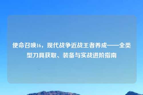 使命召唤16，现代战争近战王者养成——全类型刀具获取、装备与实战进阶指南