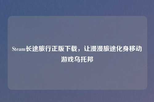Steam长途旅行正版下载,让漫漫旅途化身移动游戏乌托邦