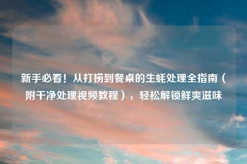 新手必看！从打捞到餐桌的生蚝处理全指南（附干净处理视频教程），轻松解锁鲜爽滋味