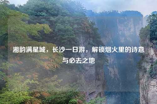 湘韵满星城，长沙一日游，解锁烟火里的诗意与必去之地