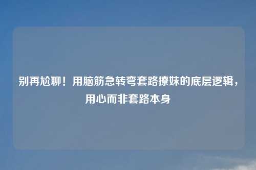别再尬聊！用脑筋急转弯套路撩妹的底层逻辑，用心而非套路本身