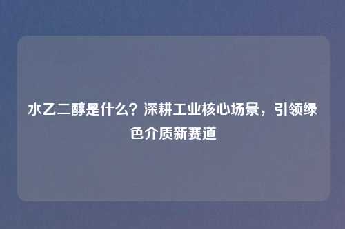 水乙二醇是什么？深耕工业核心场景，引领绿色介质新赛道