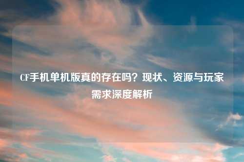CF手机单机版真的存在吗？现状、资源与玩家需求深度解析
