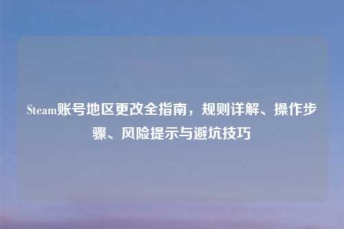 Steam账号地区更改全指南，规则详解、操作步骤、风险提示与避坑技巧