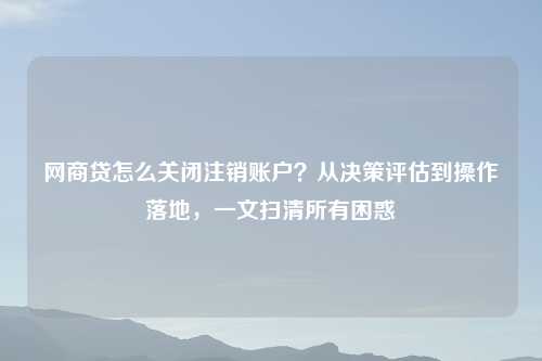 网商贷怎么关闭注销账户?从决策评估到操作落地,一文扫清所有困惑