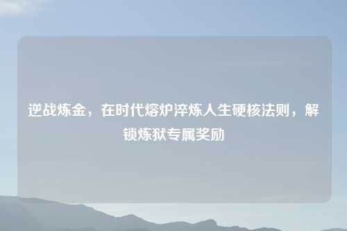 逆战炼金，在时代熔炉淬炼人生硬核法则，解锁炼狱专属奖励