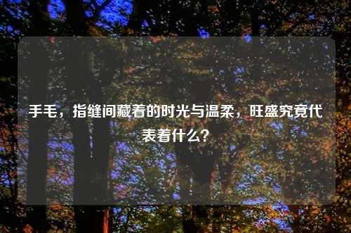 手毛，指缝间藏着的时光与温柔，旺盛究竟代表着什么？