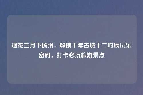 烟花三月下扬州，解锁千年古城十二时辰玩乐密码，打卡必玩旅游景点