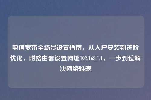 电信宽带全场景设置指南,从入户安装到进阶优化,附路由器设置网址192.168.1.1,一步到位解决 难题