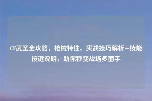 CF武圣全攻略,枪械特性、实战技巧解析+技能按键说明,助你秒变战场多面手