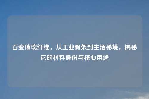 百变玻璃纤维,从工业骨架到生活秘境,揭秘它的材料身份与核心用途