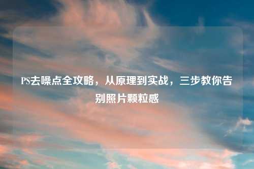 PS去噪点全攻略,从原理到实战,三步教你告别照片颗粒感