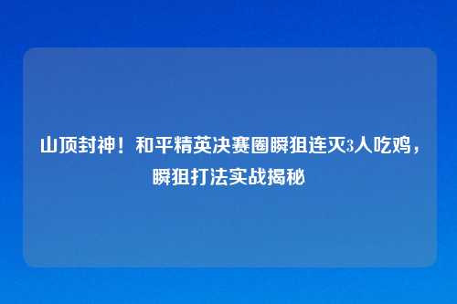 山顶封神！和平精英决赛圈瞬狙连灭3人吃鸡，瞬狙打法实战揭秘