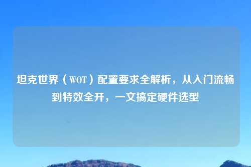 坦克世界（WOT）配置要求全解析，从入门流畅到特效全开，一文搞定硬件选型