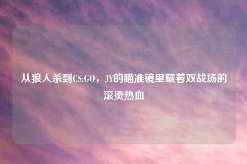 从狼人杀到CS:GO，JY的瞄准镜里藏着双战场的滚烫热血