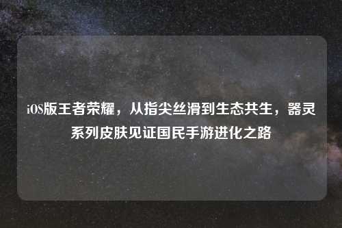 iOS版王者荣耀,从指尖丝滑到生态共生,器灵系列皮肤见证国民手游进化之路