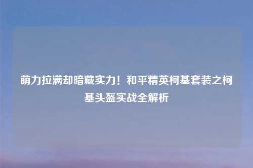 萌力拉满却暗藏实力！和平精英柯基套装之柯基头盔实战全解析