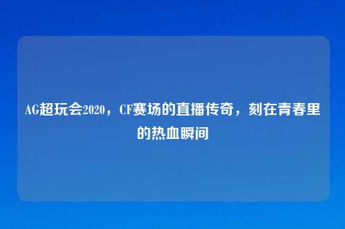AG超玩会2020,CF赛场的直播传奇,刻在青春里的热血瞬间