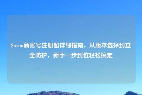 Steam新账号注册超详细指南，从版本选择到安全防护，新手一步到位轻松搞定