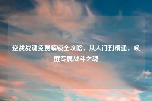 逆战战魂免费解锁全攻略，从入门到精通，唤醒专属战斗之魂