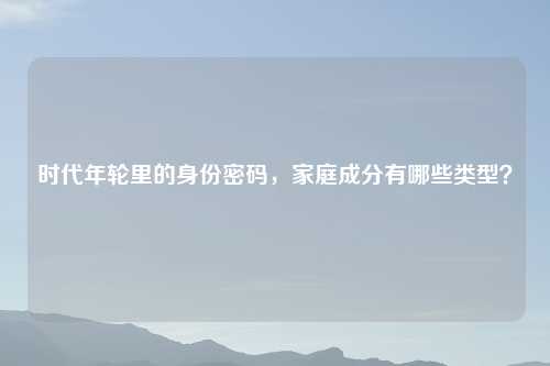 时代年轮里的身份密码,家庭成分有哪些类型?