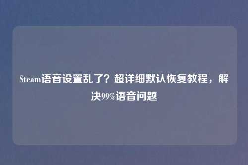 Steam语音设置乱了?超详细默认恢复教程,解决99%语音问题