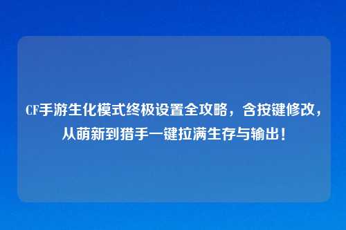 CF手游生化模式终极设置全攻略,含按键修改,从萌新到猎手一键拉满生存与输出!