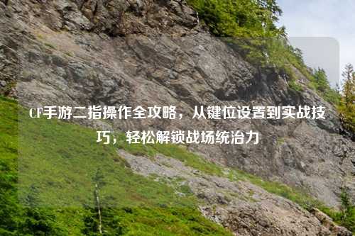 CF手游二指操作全攻略，从键位设置到实战技巧，轻松解锁战场统治力