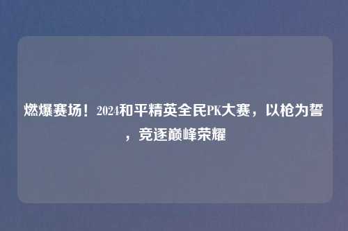燃爆赛场!2024和平精英全民PK大赛,以枪为誓,竞逐巅峰荣耀