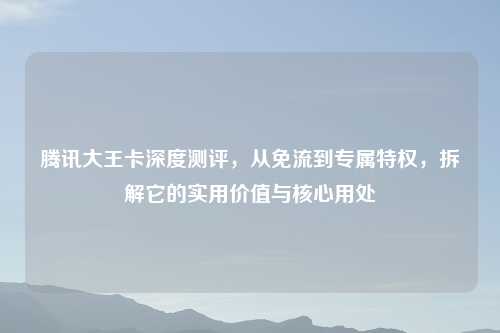 腾讯大王卡深度测评，从免流到专属特权，拆解它的实用价值与核心用处