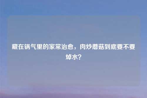 藏在锅气里的家常治愈，肉炒蘑菇到底要不要焯水？