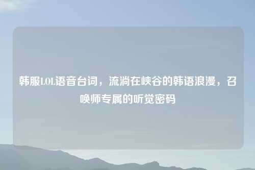 韩服LOL语音台词,流淌在峡谷的韩语浪漫,召唤师专属的听觉密码