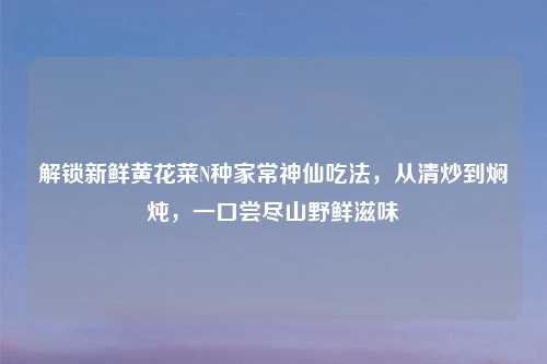 解锁新鲜黄花菜N种家常神仙吃法，从清炒到焖炖，一口尝尽山野鲜滋味