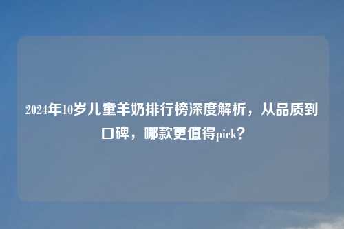 2024年10岁儿童羊奶排行榜深度解析,从品质到口碑,哪款更值得pick?