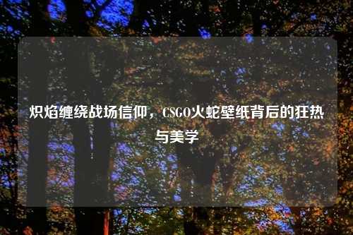 炽焰缠绕战场信仰，CSGO火蛇壁纸背后的狂热与美学