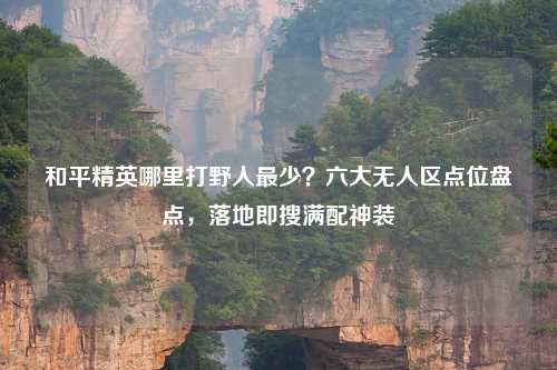 和平精英哪里打野人最少？六大无人区点位盘点，落地即搜满配神装