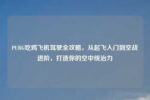 PUBG吃鸡飞机驾驶全攻略，从起飞入门到空战进阶，打造你的空中统治力